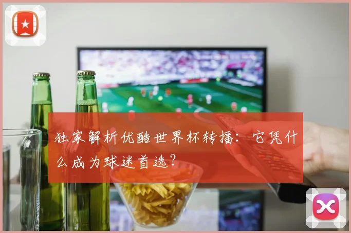 独家解析优酷世界杯转播：它凭什么成为球迷首选？